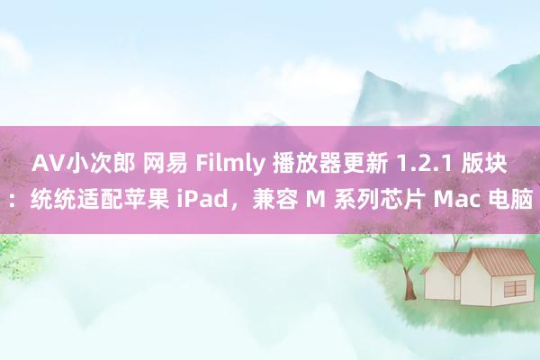 AV小次郎 网易 Filmly 播放器更新 1.2.1 版块：统统适配苹果 iPad，兼容 M 系列芯片 Mac 电脑