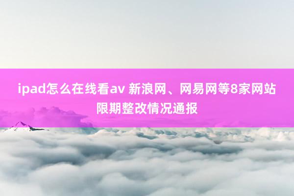 ipad怎么在线看av 新浪网、网易网等8家网站限期整改情况通报