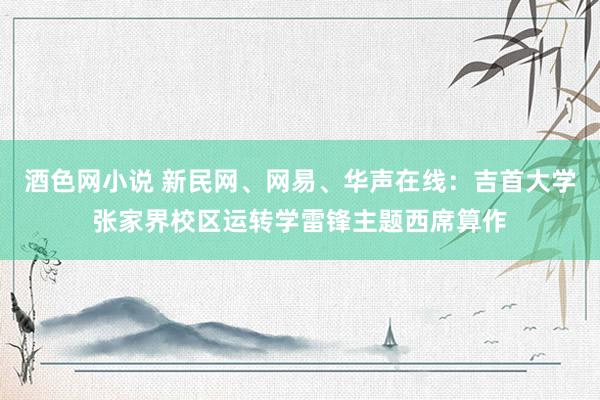 酒色网小说 新民网、网易、华声在线：吉首大学张家界校区运转学雷锋主题西席算作