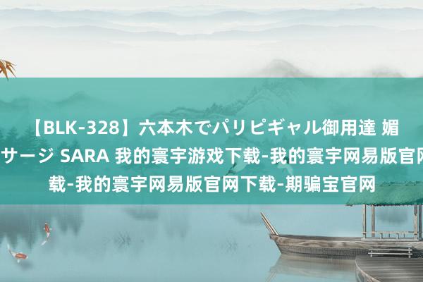 【BLK-328】六本木でパリピギャル御用達 媚薬悶絶オイルマッサージ SARA 我的寰宇游戏下载-我的寰宇网易版官网下载-期骗宝官网