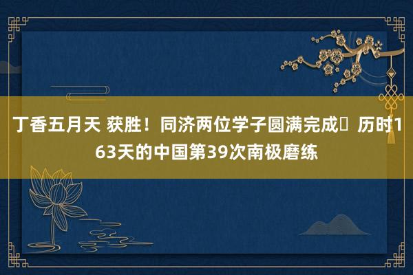 丁香五月天 获胜！同济两位学子圆满完成​历时163天的中国第39次南极磨练