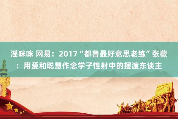 淫咪咪 网易：2017“都鲁最好意思老练”张薇：用爱和聪慧作念学子性射中的摆渡东谈主