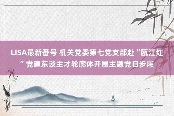 LISA最新番号 机关党委第七党支部赴“瓯江红”党建东谈主才轮廓体开展主题党日步履