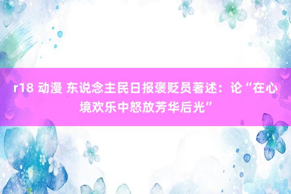 r18 动漫 东说念主民日报褒贬员著述：论“在心境欢乐中怒放芳华后光”