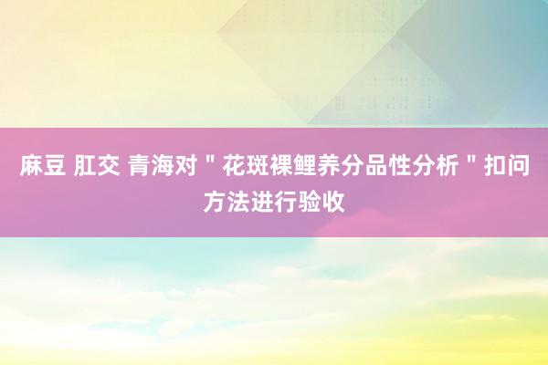 麻豆 肛交 青海对＂花斑裸鲤养分品性分析＂扣问方法进行验收