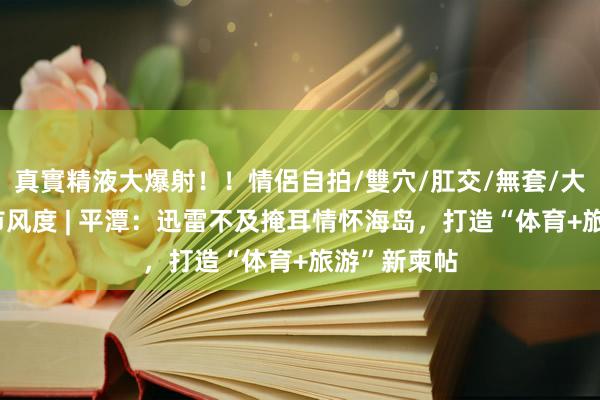 真實精液大爆射！！情侶自拍/雙穴/肛交/無套/大量噴精 地市风度 | 平潭：迅雷不及掩耳情怀海岛，打造“体育+旅游”新柬帖