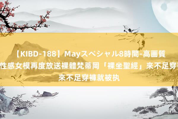 【KIBD-188】Mayスペシャル8時間-高画質-特別編 性感女模再度放送裸體　梵蒂岡「裸坐聖經」來不足穿褲就被执