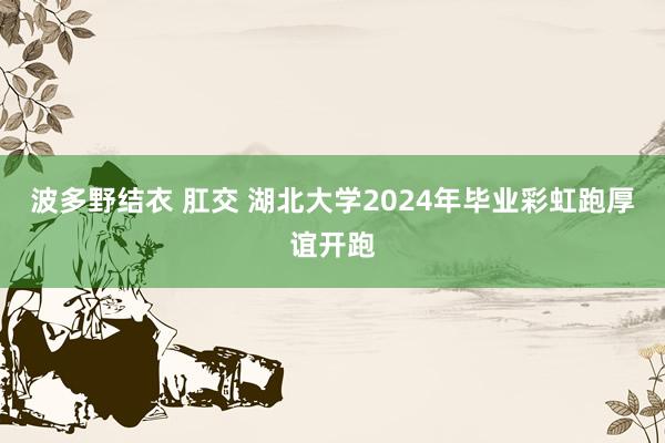 波多野结衣 肛交 湖北大学2024年毕业彩虹跑厚谊开跑