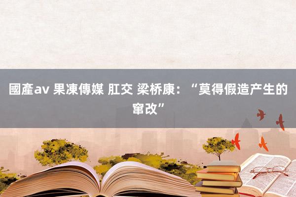 國產av 果凍傳媒 肛交 梁桥康：“莫得假造产生的窜改”