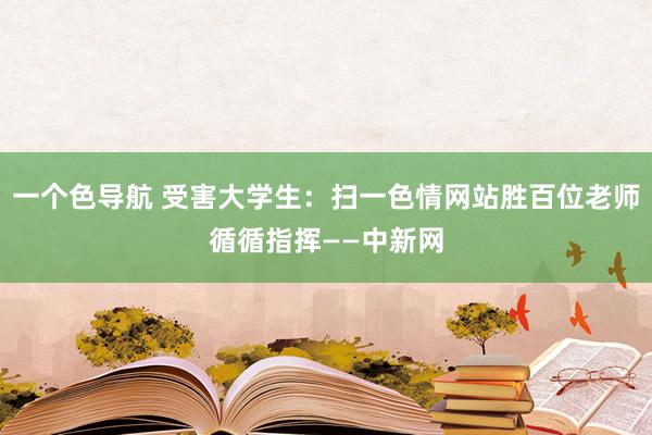 一个色导航 受害大学生：扫一色情网站胜百位老师循循指挥——中新网