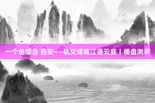 一个色综合 西安——轨交绿城江语云庭丨楼盘测评