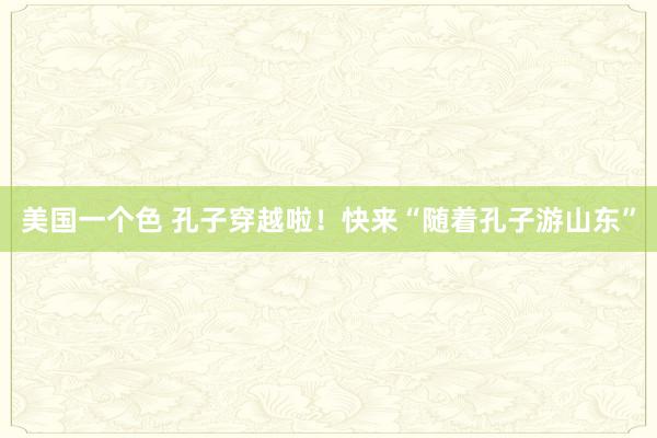 美国一个色 孔子穿越啦！快来“随着孔子游山东”