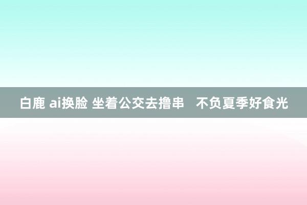 白鹿 ai换脸 坐着公交去撸串   不负夏季好食光