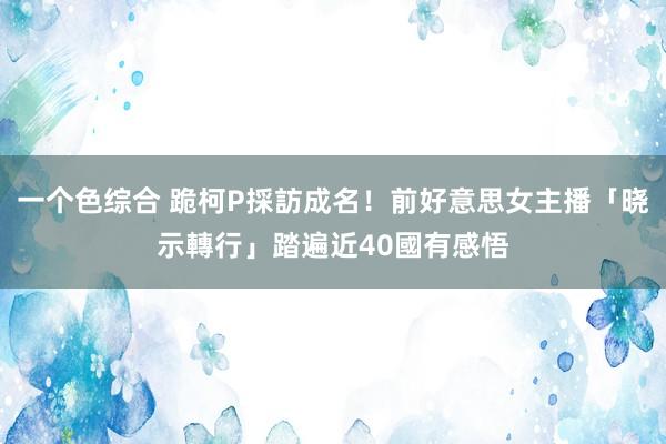 一个色综合 跪柯P採訪成名！前好意思女主播「晓示轉行」　踏遍近40國有感悟