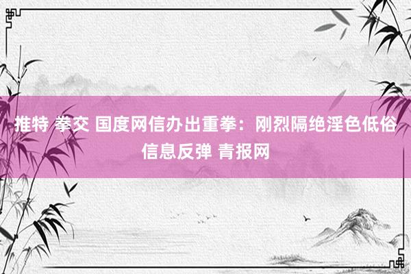 推特 拳交 国度网信办出重拳：刚烈隔绝淫色低俗信息反弹 青报网