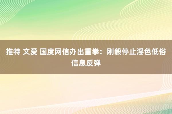 推特 文爱 国度网信办出重拳：刚毅停止淫色低俗信息反弹