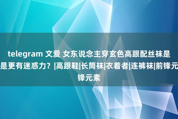 telegram 文爱 女东说念主穿玄色高跟配丝袜是不是更有迷惑力？|高跟鞋|长筒袜|衣着者|连裤袜|前锋元素