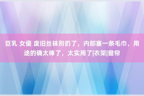 巨乳 女優 废旧丝袜别扔了，内部塞一条毛巾，用途的确太棒了，太实用了|衣架|窗帘