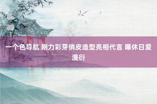 一个色导航 刚力彩芽俏皮造型亮相代言 曝休日爱漫衍