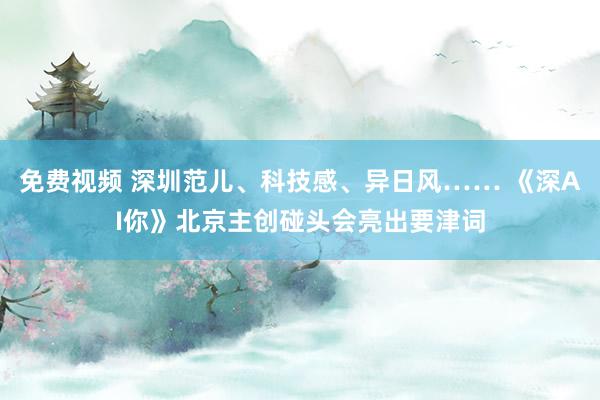 免费视频 深圳范儿、科技感、异日风…… 《深AI你》北京主创碰头会亮出要津词