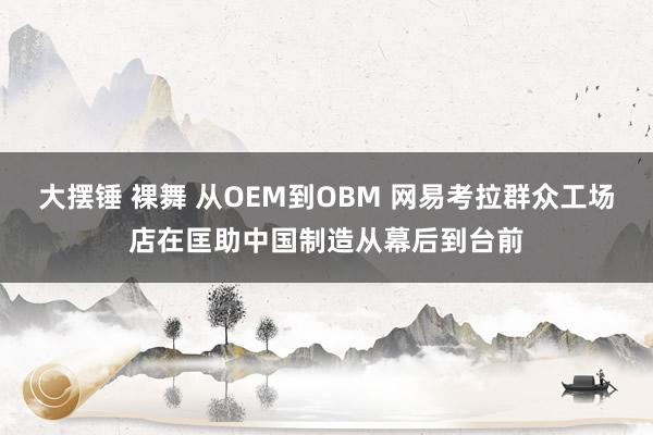 大摆锤 裸舞 从OEM到OBM 网易考拉群众工场店在匡助中国制造从幕后到台前