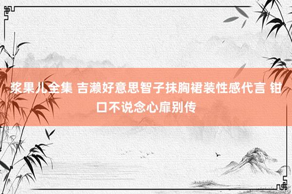 浆果儿全集 吉濑好意思智子抹胸裙装性感代言 钳口不说念心扉别传