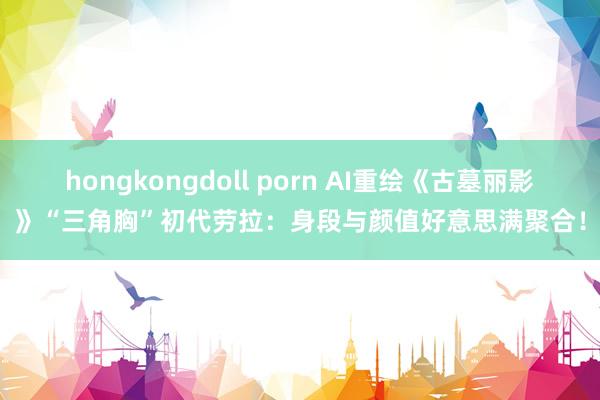 hongkongdoll porn AI重绘《古墓丽影》“三角胸”初代劳拉：身段与颜值好意思满聚合！