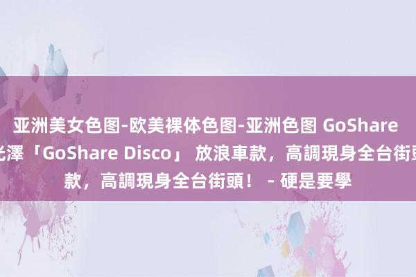 亚洲美女色图-欧美裸体色图-亚洲色图 GoShare 推出華麗炫彩光澤「GoShare Disco」 放浪車款，高調現身全台街頭！ - 硬是要學