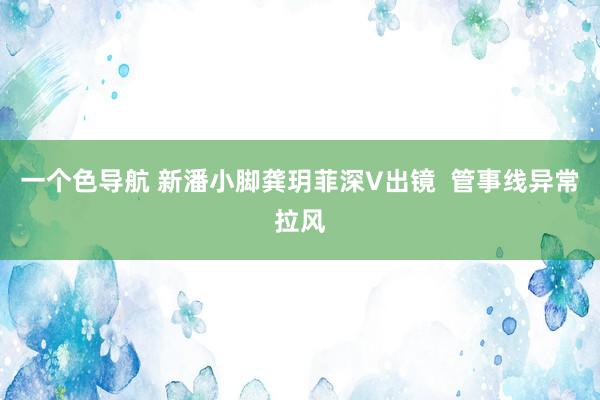 一个色导航 新潘小脚龚玥菲深V出镜  管事线异常拉风