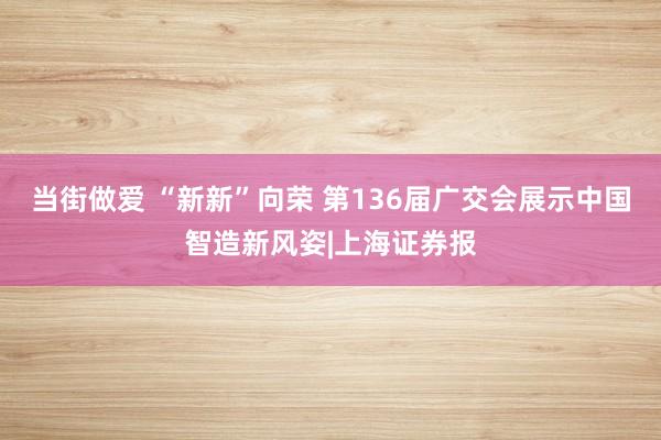 当街做爱 “新新”向荣 第136届广交会展示中国智造新风姿|上海证券报