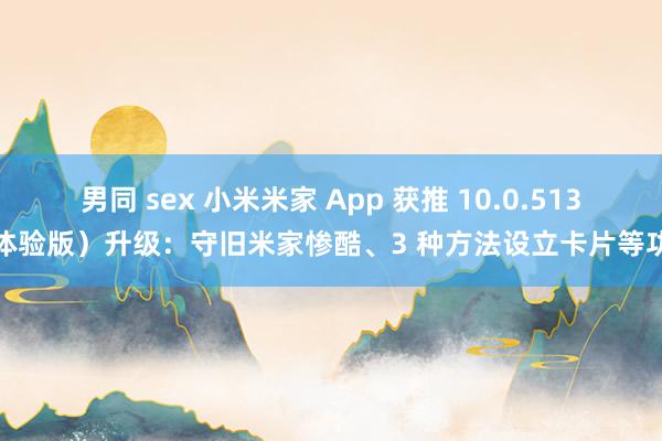 男同 sex 小米米家 App 获推 10.0.513（体验版）升级：守旧米家惨酷、3 种方法设立卡片等功能