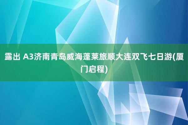 露出 A3济南青岛威海蓬莱旅顺大连双飞七日游(厦门启程)