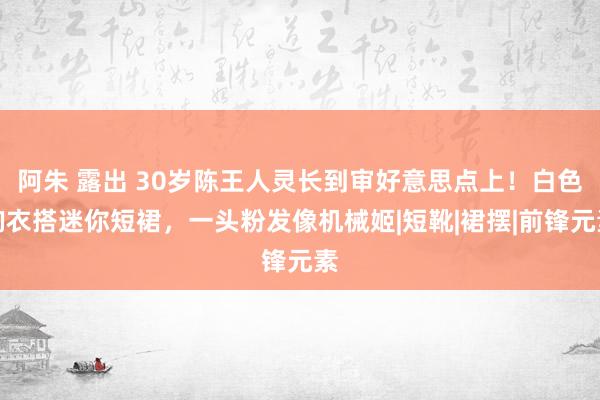 阿朱 露出 30岁陈王人灵长到审好意思点上！白色胸衣搭迷你短裙，一头粉发像机械姬|短靴|裙摆|前锋元素