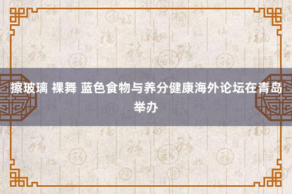 擦玻璃 裸舞 蓝色食物与养分健康海外论坛在青岛举办