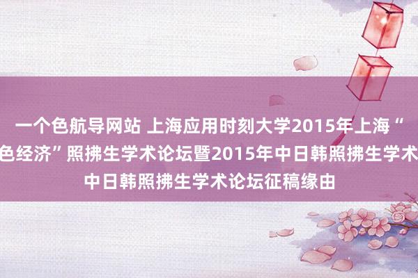 一个色航导网站 上海应用时刻大学2015年上海“科技•环境•蓝色经济”照拂生学术论坛暨2015年中日韩照拂生学术论坛征稿缘由