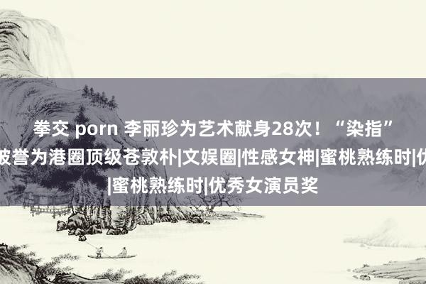 拳交 porn 李丽珍为艺术献身28次！“染指”男星大批，被誉为港圈顶级苍敦朴|文娱圈|性感女神|蜜桃熟练时|优秀女演员奖