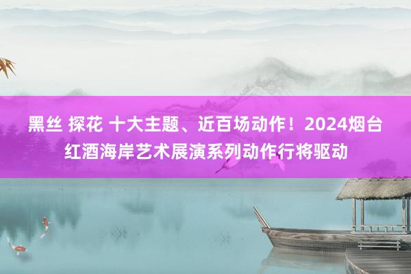 黑丝 探花 十大主题、近百场动作！2024烟台红酒海岸艺术展演系列动作行将驱动