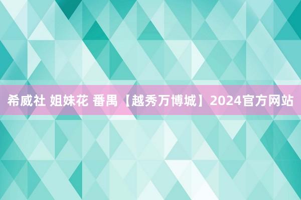 希威社 姐妹花 番禺【越秀万博城】2024官方网站