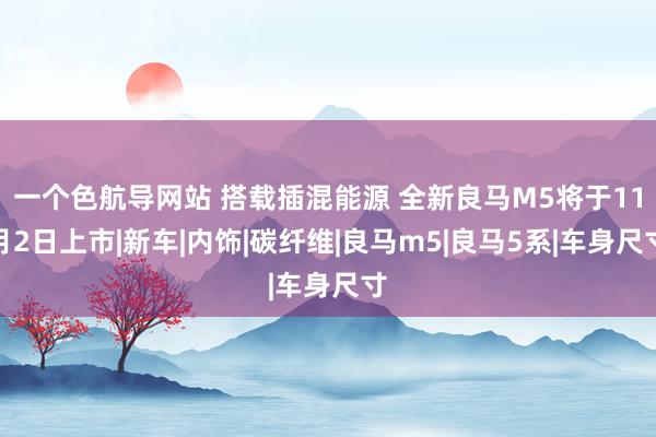 一个色航导网站 搭载插混能源 全新良马M5将于11月2日上市|新车|内饰|碳纤维|良马m5|良马5系|车身尺寸