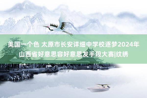 美国一个色 太原市长安详细中学校逐梦2024年山西省好意思容好意思发手段大赛|纹绣