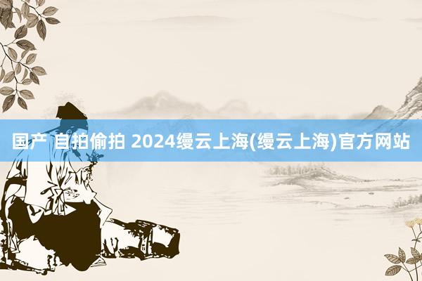 国产 自拍偷拍 2024缦云上海(缦云上海)官方网站