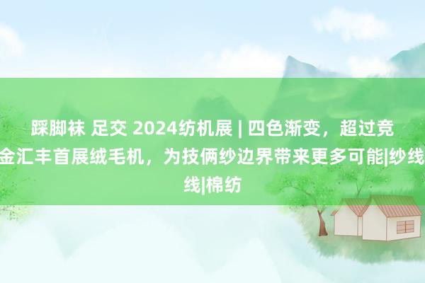 踩脚袜 足交 2024纺机展 | 四色渐变，超过竞品！金汇丰首展绒毛机，为技俩纱边界带来更多可能|纱线|棉纺