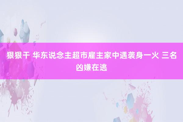 狠狠干 华东说念主超市雇主家中遇袭身一火 三名凶嫌在逃