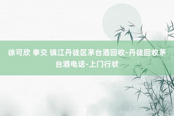 徐可欣 拳交 镇江丹徒区茅台酒回收-丹徒回收茅台酒电话-上门行状