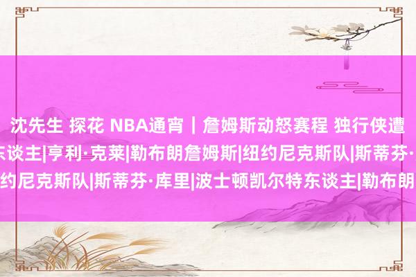 沈先生 探花 NBA通宵｜詹姆斯动怒赛程 独行侠遭受重创 库里谈克莱|湖东谈主|亨利·克莱|勒布朗詹姆斯|纽约尼克斯队|斯蒂芬·库里|波士顿凯尔特东谈主|勒布朗·詹姆斯