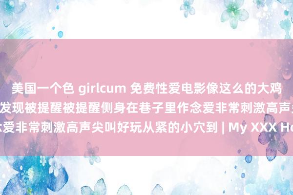 美国一个色 girlcum 免费性爱电影像这么的大鸡巴怎样能让我的阴户忍耐 被发现被提醒被提醒侧身在巷子里作念爱非常刺激高声尖叫好玩从紧的小穴到 | My XXX Hot Girl