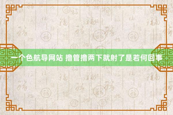 一个色航导网站 撸管撸两下就射了是若何回事