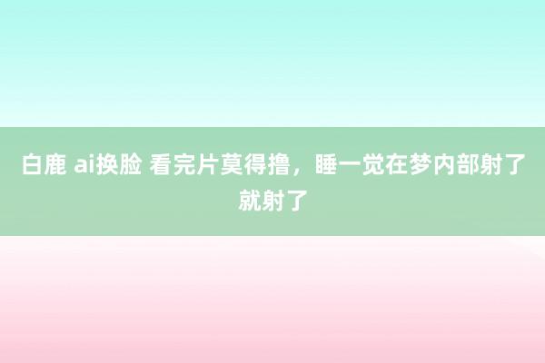 白鹿 ai换脸 看完片莫得撸，睡一觉在梦内部射了就射了