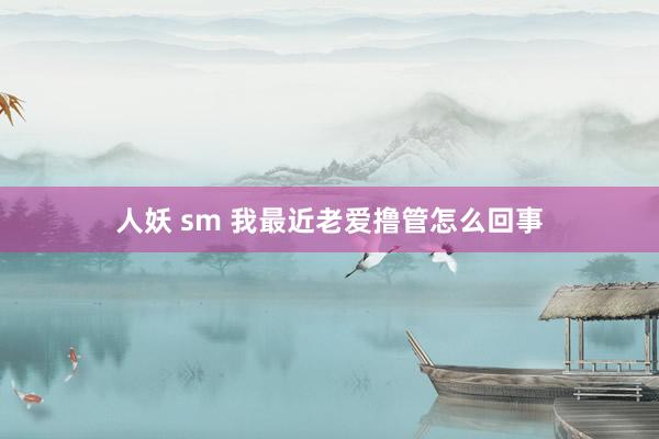 人妖 sm 我最近老爱撸管怎么回事