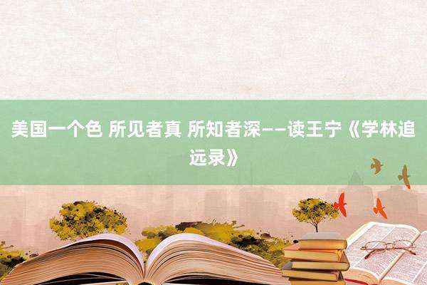 美国一个色 所见者真 所知者深——读王宁《学林追远录》